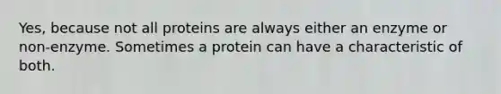 Yes, because not all proteins are always either an enzyme or non-enzyme. Sometimes a protein can have a characteristic of both.