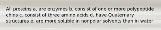 All proteins a. are enzymes b. consist of one or more polypeptide chins c. consist of three amino acids d. have Quaternary structures e. are more soluble in nonpolar solvents than in water