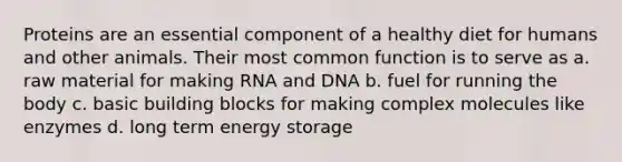 Proteins are an essential component of a healthy diet for humans and other animals. Their most common function is to serve as a. raw material for making RNA and DNA b. fuel for running the body c. basic building blocks for making complex molecules like enzymes d. long term energy storage