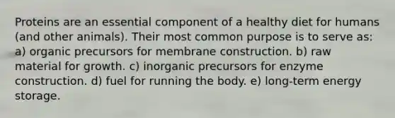 Proteins are an essential component of a healthy diet for humans (and other animals). Their most common purpose is to serve as: a) organic precursors for membrane construction. b) raw material for growth. c) inorganic precursors for enzyme construction. d) fuel for running the body. e) long-term energy storage.