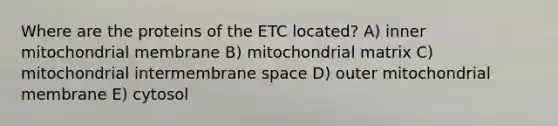 Where are the proteins of the ETC located? A) inner mitochondrial membrane B) mitochondrial matrix C) mitochondrial intermembrane space D) outer mitochondrial membrane E) cytosol