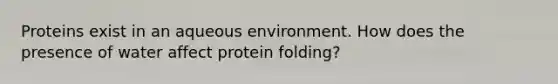 Proteins exist in an aqueous environment. How does the presence of water affect protein folding?