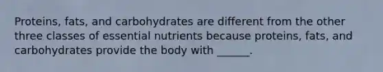 Proteins, fats, and carbohydrates are different from the other three classes of essential nutrients because proteins, fats, and carbohydrates provide the body with ______.