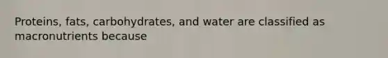 Proteins, fats, carbohydrates, and water are classified as macronutrients because
