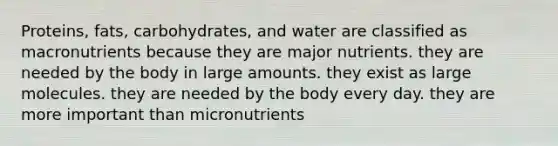 Proteins, fats, carbohydrates, and water are classified as macronutrients because they are major nutrients. they are needed by the body in large amounts. they exist as large molecules. they are needed by the body every day. they are more important than micronutrients