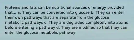 Proteins and fats can be nutritional sources of energy provided that... a. They can be converted into glucose b. They can enter their own pathways that are separate from the glucose metabolic pathways c. They are degraded completely into atoms before entering a pathway d. They are modified so that they can enter the glucose metabolic pathway