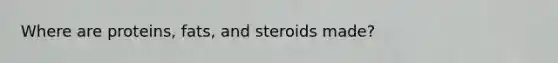 Where are proteins, fats, and steroids made?