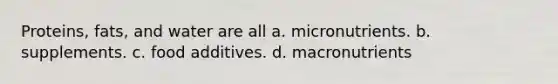 Proteins, fats, and water are all a. micronutrients. b. supplements. c. food additives. d. macronutrients