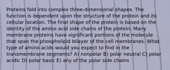 Proteins fold into complex three-dimensional shapes. The function is dependent upon the structure of the protein and its cellular location. The final shape of the protein is based on the identity of the amino acid side chains of the protein. Many membrane proteins have significant portions of the molecule that span the phospholipid bilayer of the cell membranes. What type of <a href='https://www.questionai.com/knowledge/k9gb720LCl-amino-acids' class='anchor-knowledge'>amino acids</a> would you expect to find in the transmembrane segments? A) nonpolar B) polar neutral C) polar acidic D) polar basic E) any of the polar side chains