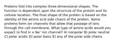 Proteins fold into complex three-dimensional shapes. The function is dependent upon the structure of the protein and its cellular location. The final shape of the protein is based on the identity of the amino acid side chains of the protein. Some proteins form ion channels that allow that passage of ions through the cell membrane. What type of amino acids would you expect to find in a Na⁺ ion channel? A) nonpolar B) polar neutral C) polar acidic D) polar basic E) any of the polar side chains