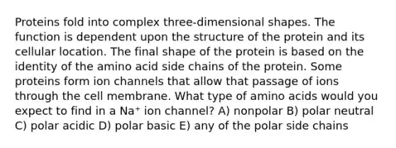 Proteins fold into complex three-dimensional shapes. The function is dependent upon the structure of the protein and its cellular location. The final shape of the protein is based on the identity of the amino acid side chains of the protein. Some proteins form ion channels that allow that passage of ions through the cell membrane. What type of <a href='https://www.questionai.com/knowledge/k9gb720LCl-amino-acids' class='anchor-knowledge'>amino acids</a> would you expect to find in a Na⁺ ion channel? A) nonpolar B) polar neutral C) polar acidic D) polar basic E) any of the polar side chains