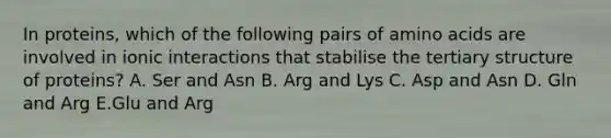 In proteins, which of the following pairs of amino acids are involved in ionic interactions that stabilise the tertiary structure of proteins? A. Ser and Asn B. Arg and Lys C. Asp and Asn D. Gln and Arg E.Glu and Arg