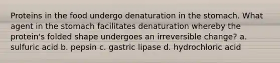 Proteins in the food undergo denaturation in the stomach. What agent in the stomach facilitates denaturation whereby the protein's folded shape undergoes an irreversible change? a. sulfuric acid b. pepsin c. gastric lipase d. hydrochloric acid