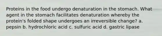 Proteins in the food undergo denaturation in the stomach. What agent in the stomach facilitates denaturation whereby the protein's folded shape undergoes an irreversible change? a. pepsin b. hydrochloric acid c. sulfuric acid d. gastric lipase