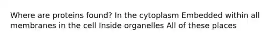 Where are proteins found? In the cytoplasm Embedded within all membranes in the cell Inside organelles All of these places