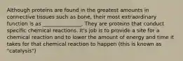 Although proteins are found in the greatest amounts in connective tissues such as bone, their most extraordinary function is as _______________. They are proteins that conduct specific chemical reactions. It's job is to provide a site for a chemical reaction and to lower the amount of energy and time it takes for that chemical reaction to happen (this is known as "catalysis")
