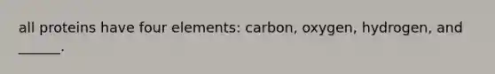 all proteins have four elements: carbon, oxygen, hydrogen, and ______.