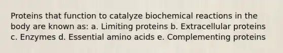 Proteins that function to catalyze biochemical reactions in the body are known as: a. Limiting proteins b. Extracellular proteins c. Enzymes d. Essential amino acids e. Complementing proteins