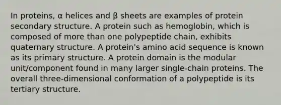 In proteins, α helices and β sheets are examples of protein secondary structure. A protein such as hemoglobin, which is composed of more than one polypeptide chain, exhibits quaternary structure. A protein's amino acid sequence is known as its primary structure. A protein domain is the modular unit/component found in many larger single-chain proteins. The overall three-dimensional conformation of a polypeptide is its tertiary structure.