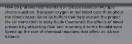 How do proteins help maintain acid-base balance? Multiple choice question. Transport oxygen in red blood cells throughout the bloodstream Serve as buffers that help sustain the proper H+ concentration in body fluids Counteract the effects of blood pressure by attracting fluid and returning it to the bloodstream Speed up the rate of chemical reactions that affect acid-base balance