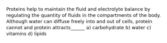 Proteins help to maintain the fluid and electrolyte balance by regulating the quantity of fluids in the compartments of the body. Although water can diffuse freely into and out of cells, protein cannot and protein attracts______ a) carbohydrate b) water c) vitamins d) lipids