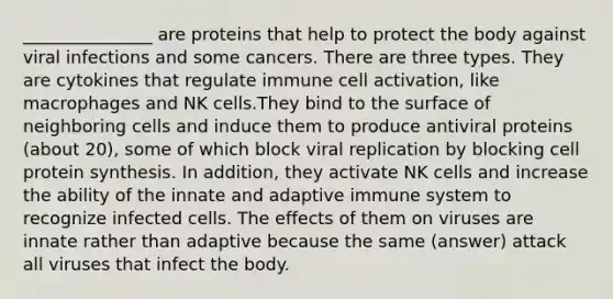 _______________ are proteins that help to protect the body against viral infections and some cancers. There are three types. They are cytokines that regulate immune cell activation, like macrophages and NK cells.They bind to the surface of neighboring cells and induce them to produce antiviral proteins (about 20), some of which block viral replication by blocking cell protein synthesis. In addition, they activate NK cells and increase the ability of the innate and adaptive immune system to recognize infected cells. The effects of them on viruses are innate rather than adaptive because the same (answer) attack all viruses that infect the body.