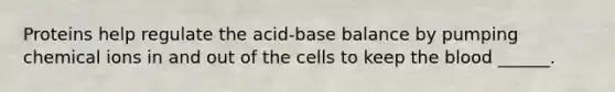 Proteins help regulate the acid-base balance by pumping chemical ions in and out of the cells to keep the blood ______.