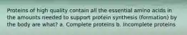 Proteins of high quality contain all the essential amino acids in the amounts needed to support protein synthesis (formation) by the body are what? a. Complete proteins b. Incomplete proteins