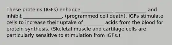 These proteins (IGFs) enhance _____________ _____________ and inhibit ________________, (programmed cell death). IGFs stimulate cells to increase their uptake of ________ acids from the blood for protein synthesis. (Skeletal muscle and cartilage cells are particularly sensitive to stimulation from IGFs.)