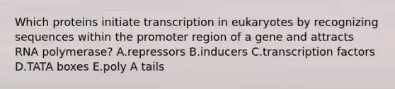 Which proteins initiate transcription in eukaryotes by recognizing sequences within the promoter region of a gene and attracts RNA polymerase? A.repressors B.inducers C.transcription factors D.TATA boxes E.poly A tails