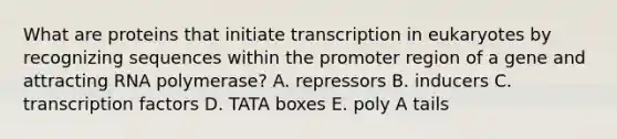 What are proteins that initiate transcription in eukaryotes by recognizing sequences within the promoter region of a gene and attracting RNA polymerase? A. repressors B. inducers C. transcription factors D. TATA boxes E. poly A tails