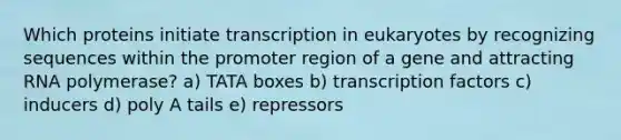 Which proteins initiate transcription in eukaryotes by recognizing sequences within the promoter region of a gene and attracting RNA polymerase? a) TATA boxes b) transcription factors c) inducers d) poly A tails e) repressors