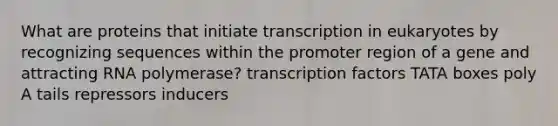 What are proteins that initiate transcription in eukaryotes by recognizing sequences within the promoter region of a gene and attracting RNA polymerase? transcription factors TATA boxes poly A tails repressors inducers