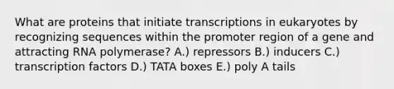 What are proteins that initiate transcriptions in eukaryotes by recognizing sequences within the promoter region of a gene and attracting RNA polymerase? A.) repressors B.) inducers C.) transcription factors D.) TATA boxes E.) poly A tails