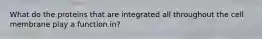 What do the proteins that are integrated all throughout the cell membrane play a function in?