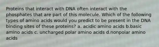 Proteins that interact with DNA often interact with the phosphates that are part of this molecule. Which of the following types of amino acids would you predict to be present in the DNA binding sites of these proteins? a. acidic amino acids b.basic amino acids c. uncharged polar amino acids d.nonpolar amino acids