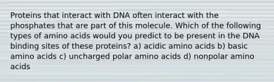 Proteins that interact with DNA often interact with the phosphates that are part of this molecule. Which of the following types of amino acids would you predict to be present in the DNA binding sites of these proteins? a) acidic amino acids b) basic amino acids c) uncharged polar amino acids d) nonpolar amino acids