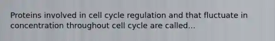 Proteins involved in cell cycle regulation and that fluctuate in concentration throughout cell cycle are called...