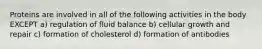 Proteins are involved in all of the following activities in the body EXCEPT a) regulation of fluid balance b) cellular growth and repair c) formation of cholesterol d) formation of antibodies