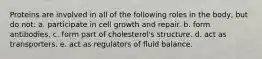 Proteins are involved in all of the following roles in the body, but do not: a. participate in cell growth and repair. b. form antibodies. c. form part of cholesterol's structure. d. act as transporters. e. act as regulators of fluid balance.