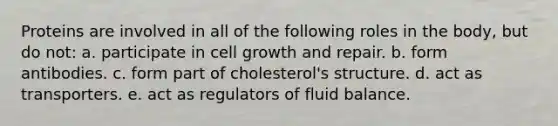 Proteins are involved in all of the following roles in the body, but do not: a. participate in cell growth and repair. b. form antibodies. c. form part of cholesterol's structure. d. act as transporters. e. act as regulators of fluid balance.