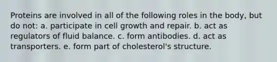 Proteins are involved in all of the following roles in the body, but do not: a. participate in cell growth and repair. b. act as regulators of fluid balance. c. form antibodies. d. act as transporters. e. form part of cholesterol's structure.