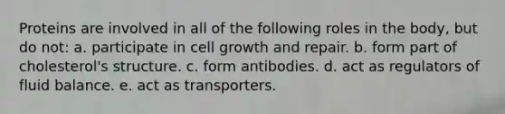 Proteins are involved in all of the following roles in the body, but do not: a. participate in cell growth and repair. b. form part of cholesterol's structure. c. form antibodies. d. act as regulators of fluid balance. e. act as transporters.