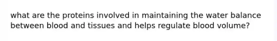 what are the proteins involved in maintaining the water balance between blood and tissues and helps regulate blood volume?