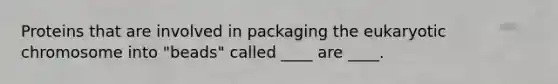 Proteins that are involved in packaging the eukaryotic chromosome into "beads" called ____ are ____.