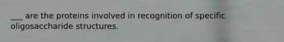 ___ are the proteins involved in recognition of specific oligosaccharide structures.