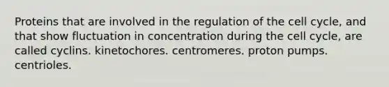 Proteins that are involved in the regulation of the cell cycle, and that show fluctuation in concentration during the cell cycle, are called cyclins. kinetochores. centromeres. proton pumps. centrioles.