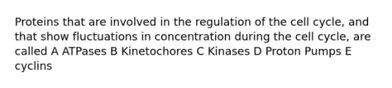 Proteins that are involved in the regulation of the cell cycle, and that show fluctuations in concentration during the cell cycle, are called A ATPases B Kinetochores C Kinases D Proton Pumps E cyclins