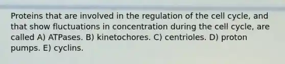 Proteins that are involved in the regulation of the cell cycle, and that show fluctuations in concentration during the cell cycle, are called A) ATPases. B) kinetochores. C) centrioles. D) proton pumps. E) cyclins.