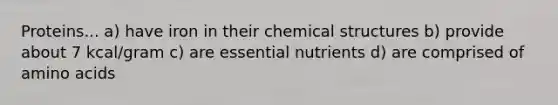 Proteins... a) have iron in their chemical structures b) provide about 7 kcal/gram c) are essential nutrients d) are comprised of amino acids